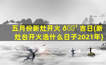 五月份新灶开火 🌹 吉日(新灶台开火选什么日子2021年)